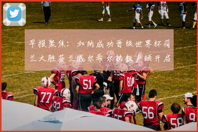 早报聚焦：加纳成功晋级世界杯荷兰大胜芬兰威尔希尔执教卢顿开启新篇章
