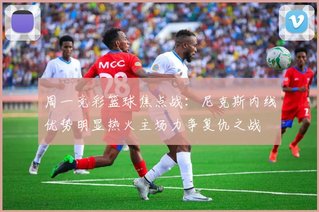 周一竞彩篮球焦点战：尼克斯内线优势明显热火主场力争复仇之战