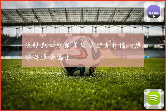 沃特森回顾绝杀失误坦言有信心进球却遗憾偏出