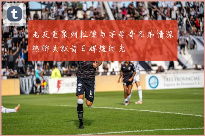 老友重聚利拉德与字母哥兄弟情深热聊共叙昔日辉煌时光