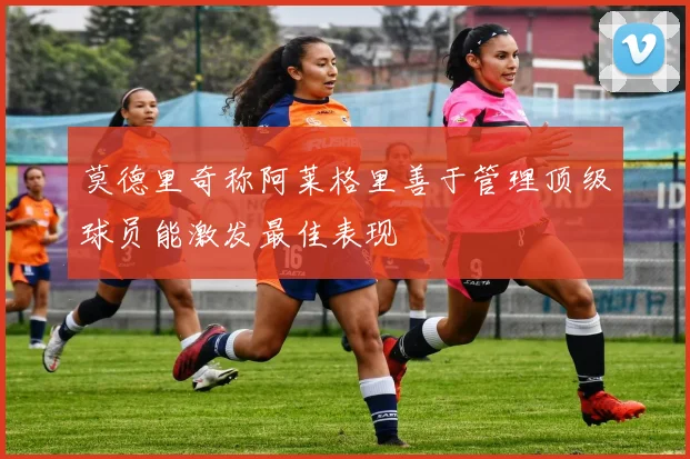 莫德里奇称阿莱格里善于管理顶级球员能激发最佳表现