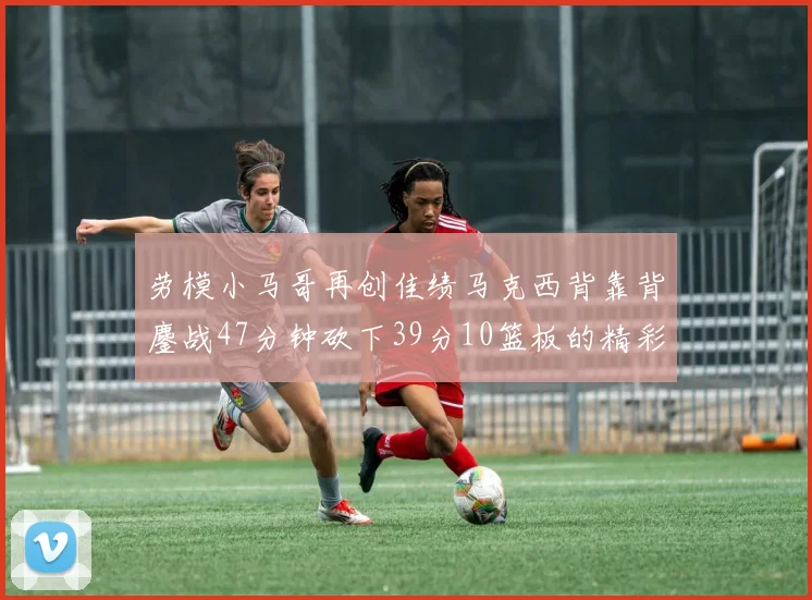 劳模小马哥再创佳绩马克西背靠背鏖战47分钟砍下39分10篮板的精彩表现
