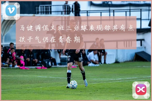 马健调侃文班三分球表现称其有点孩子气仍在青春期