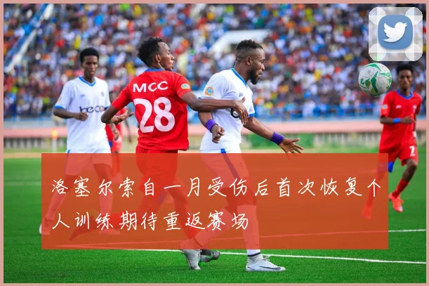 洛塞尔索自一月受伤后首次恢复个人训练期待重返赛场
