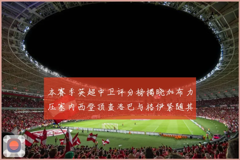 本赛季英超中卫评分榜揭晓加布力压塞内西登顶查洛巴与格伊紧随其后
