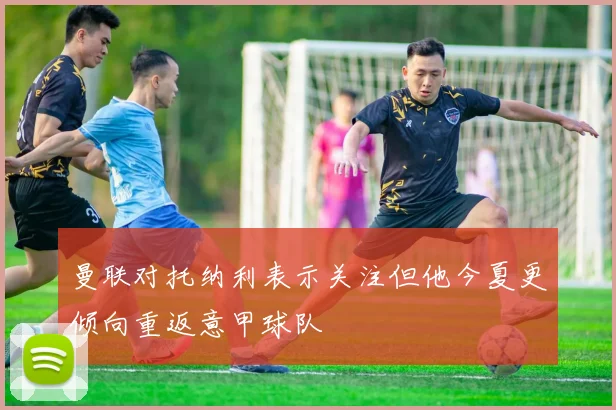 曼联对托纳利表示关注但他今夏更倾向重返意甲球队