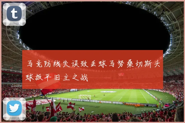 马竞防线失误致丢球马努桑切斯头球扳平旧主之战