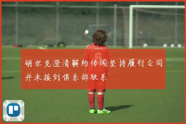 胡尔克澄清解约传闻坚持履行合同并未接到俱乐部联系