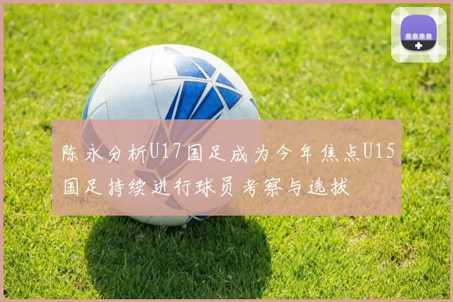 陈永分析U17国足成为今年焦点U15国足持续进行球员考察与选拔