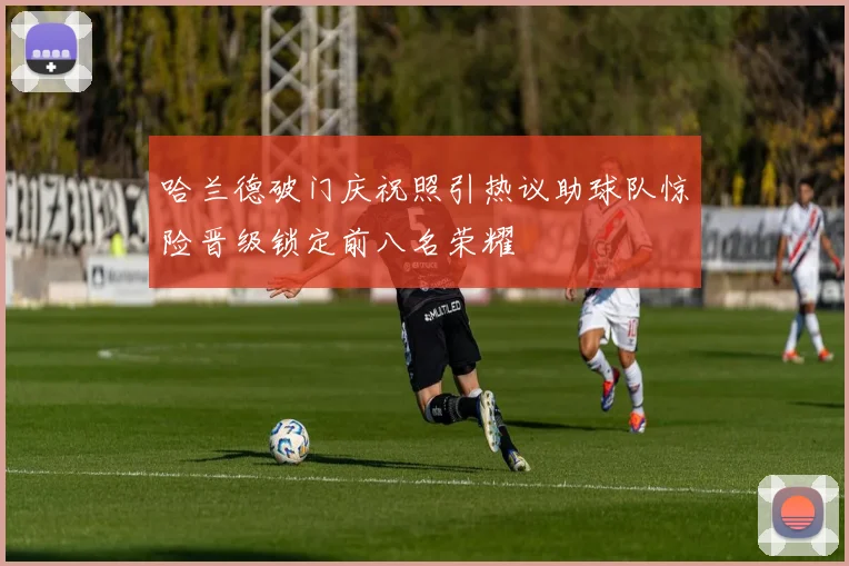 哈兰德破门庆祝照引热议助球队惊险晋级锁定前八名荣耀