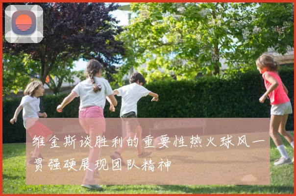 维金斯谈胜利的重要性热火球风一贯强硬展现团队精神
