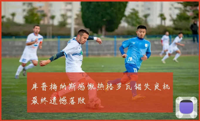 库普梅纳斯感慨热格罗瓦错失良机最终遗憾落败