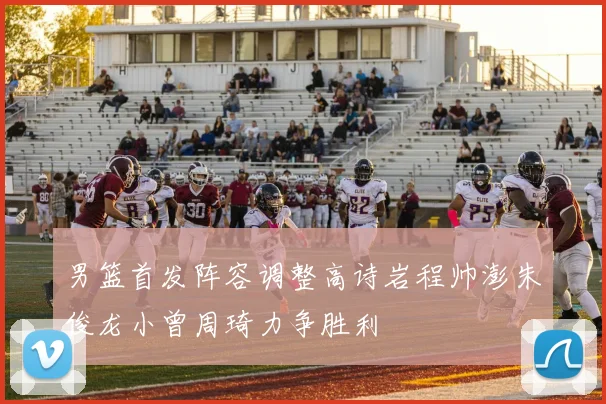 男篮首发阵容调整高诗岩程帅澎朱俊龙小曾周琦力争胜利