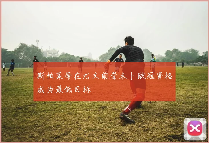 斯帕莱蒂在尤文前景未卜欧冠资格成为最低目标