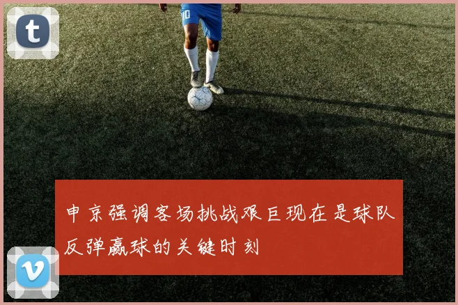 申京强调客场挑战艰巨现在是球队反弹赢球的关键时刻