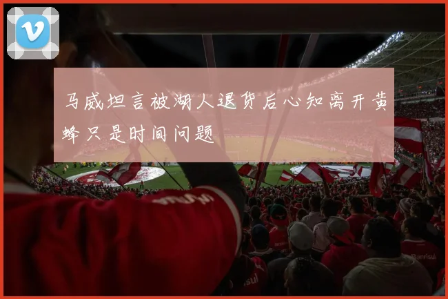 马威坦言被湖人退货后心知离开黄蜂只是时间问题