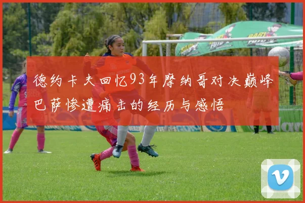 德约卡夫回忆93年摩纳哥对决巅峰巴萨惨遭痛击的经历与感悟
