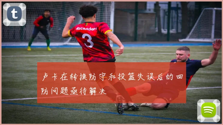 卢卡在转换防守和投篮失误后的回防问题亟待解决