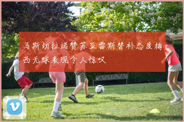 马斯切拉诺赞苏亚雷斯替补态度梅西无球表现令人惊叹