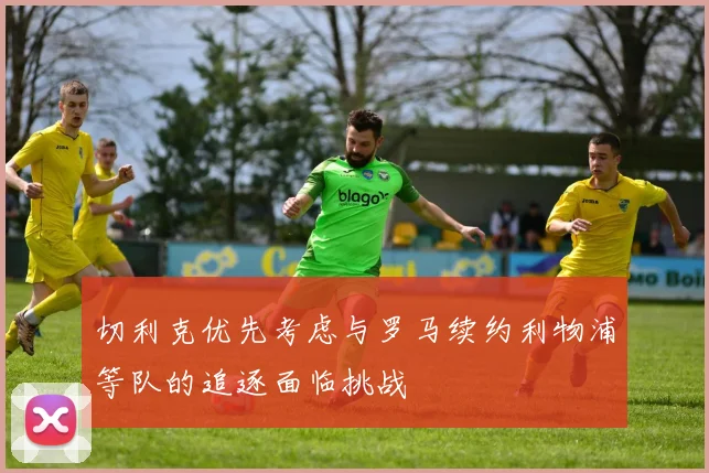 切利克优先考虑与罗马续约利物浦等队的追逐面临挑战