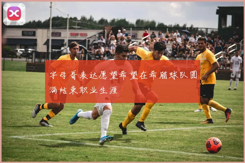 字母哥表达愿望希望在希腊球队圆满结束职业生涯
