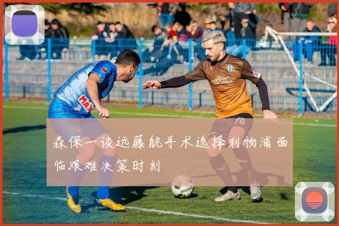 森保一谈远藤航手术选择利物浦面临艰难决策时刻
