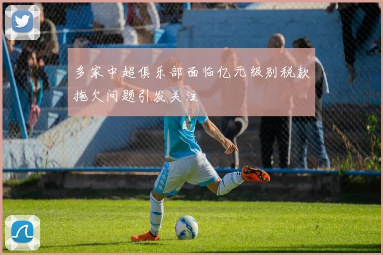 多家中超俱乐部面临亿元级别税款拖欠问题引发关注