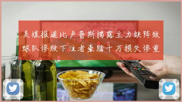 美媒报道比卢普斯揭露主力缺阵致球队惨败下注者豪赌十万损失惨重
