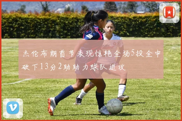 杰伦布朗首节表现惊艳全场5投全中砍下13分2助助力球队进攻
