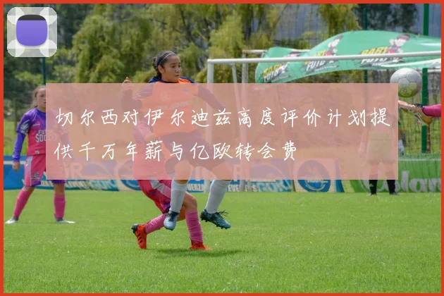 切尔西对伊尔迪兹高度评价计划提供千万年薪与亿欧转会费