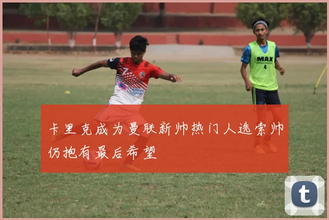 卡里克成为曼联新帅热门人选索帅仍抱有最后希望