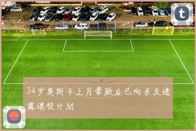 34岁奥斯卡上月晕厥后已向亲友透露退役计划