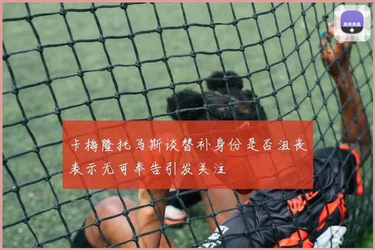 卡梅隆托马斯谈替补身份是否沮丧表示无可奉告引发关注