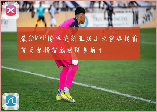 最新MVP榜单更新亚历山大重返榜首贾马尔穆雷成功跻身前十