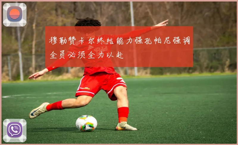 穆勒赞卡尔终结能力强孔帕尼强调全员必须全力以赴