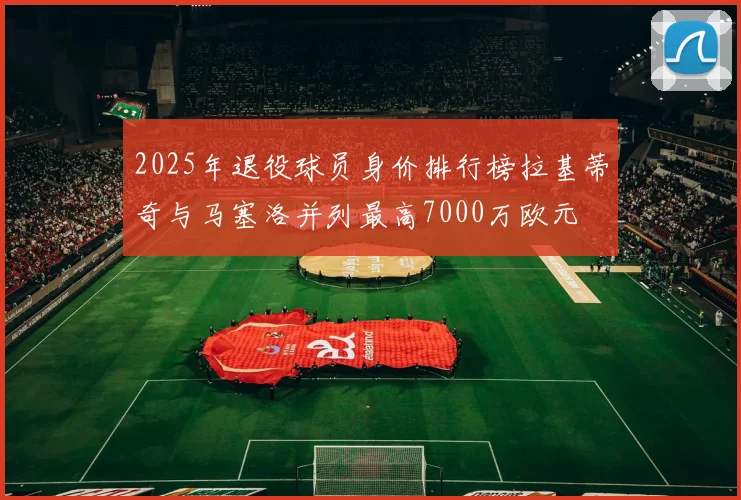 2025年退役球员身价排行榜拉基蒂奇与马塞洛并列最高7000万欧元